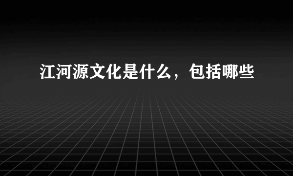 江河源文化是什么，包括哪些
