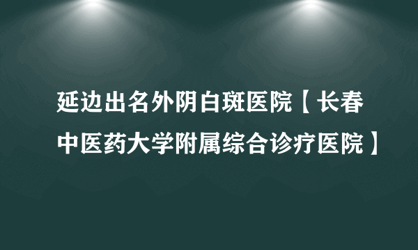 延边出名外阴白斑医院【长春中医药大学附属综合诊疗医院】