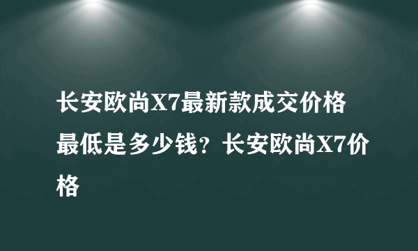 长安欧尚X7最新款成交价格最低是多少钱？长安欧尚X7价格