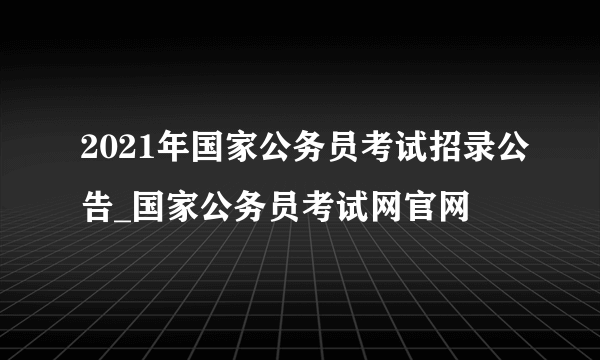 2021年国家公务员考试招录公告_国家公务员考试网官网