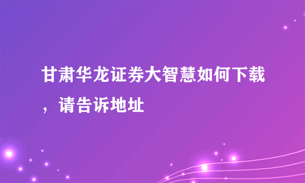 甘肃华龙证券大智慧如何下载，请告诉地址