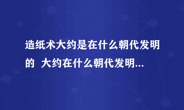 造纸术大约是在什么朝代发明的  大约在什么朝代发明的造纸术