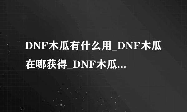 DNF木瓜有什么用_DNF木瓜在哪获得_DNF木瓜怎么得_木瓜在哪爆的多-飞外网
