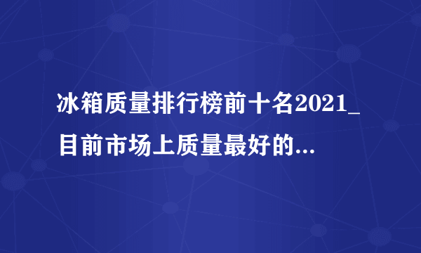 冰箱质量排行榜前十名2021_目前市场上质量最好的冰箱品牌