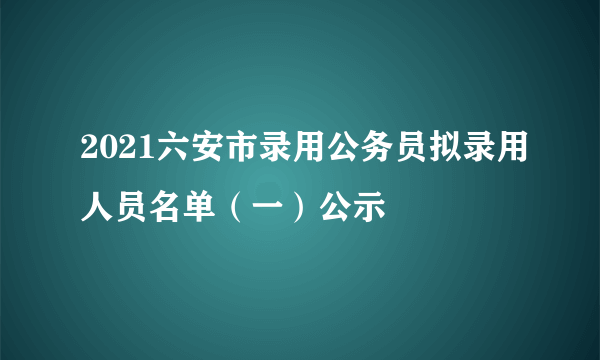 2021六安市录用公务员拟录用人员名单（一）公示
