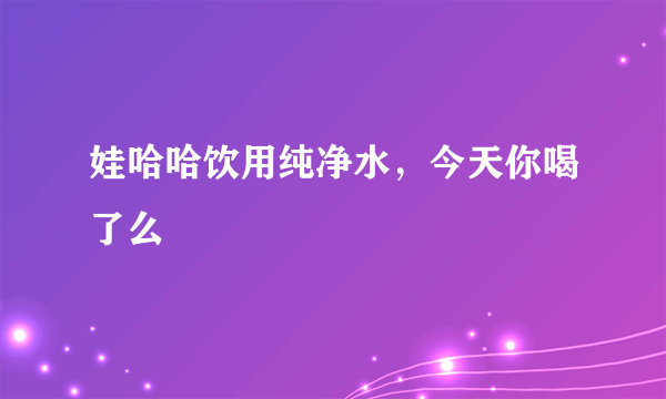 娃哈哈饮用纯净水，今天你喝了么
