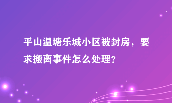 平山温塘乐城小区被封房，要求搬离事件怎么处理？