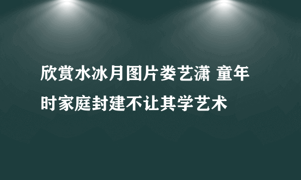 欣赏水冰月图片娄艺潇 童年时家庭封建不让其学艺术
