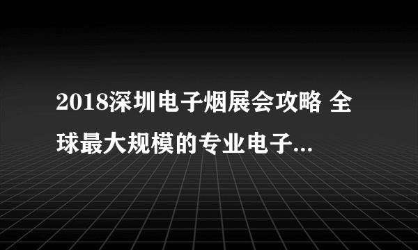2018深圳电子烟展会攻略 全球最大规模的专业电子烟展会今日闭幕