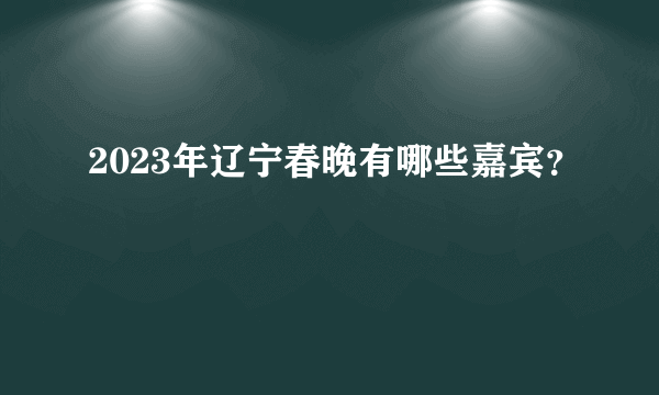 2023年辽宁春晚有哪些嘉宾？