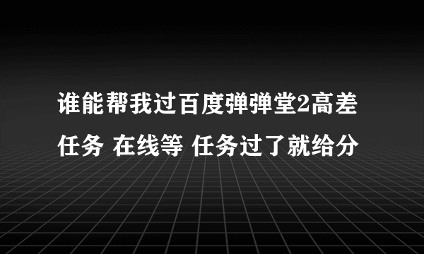 谁能帮我过百度弹弹堂2高差任务 在线等 任务过了就给分