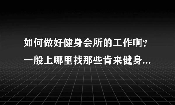 如何做好健身会所的工作啊？一般上哪里找那些肯来健身的人啊？