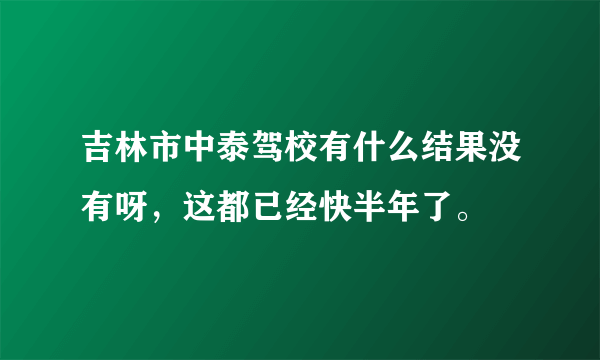 吉林市中泰驾校有什么结果没有呀，这都已经快半年了。