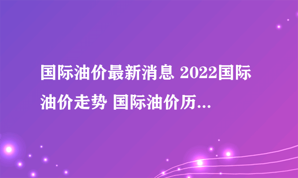国际油价最新消息 2022国际油价走势 国际油价历史价格一览