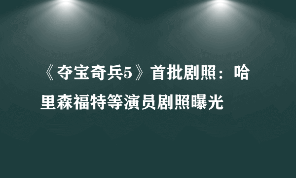 《夺宝奇兵5》首批剧照：哈里森福特等演员剧照曝光