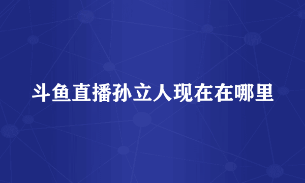 斗鱼直播孙立人现在在哪里