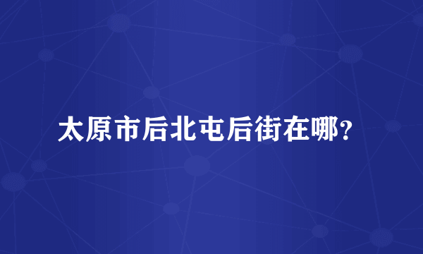 太原市后北屯后街在哪？