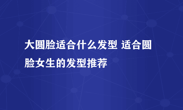大圆脸适合什么发型 适合圆脸女生的发型推荐