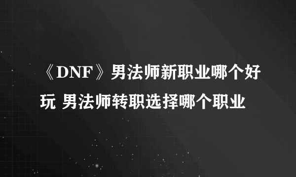 《DNF》男法师新职业哪个好玩 男法师转职选择哪个职业
