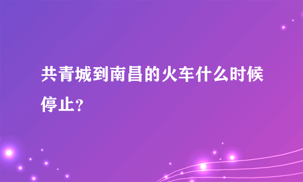 共青城到南昌的火车什么时候停止？