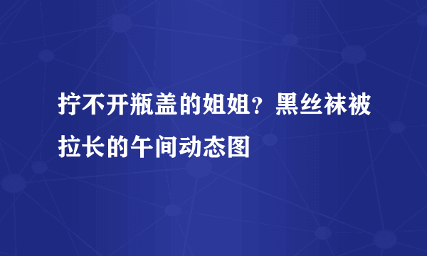 拧不开瓶盖的姐姐？黑丝袜被拉长的午间动态图