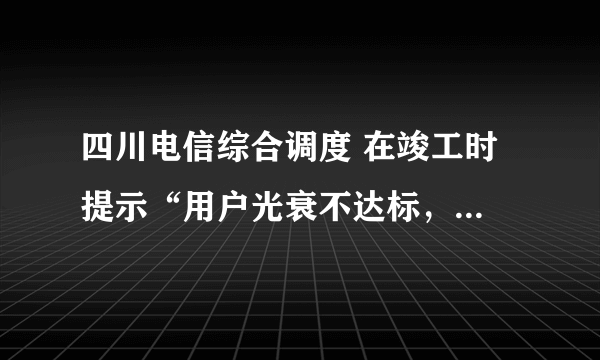 四川电信综合调度 在竣工时 提示“用户光衰不达标，不能竣工” 怎么办？测试结果如下