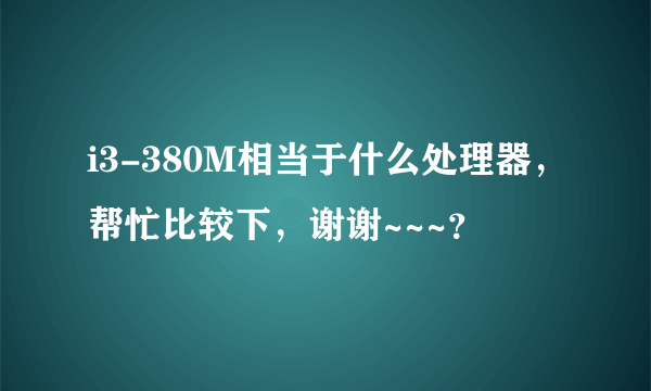 i3-380M相当于什么处理器，帮忙比较下，谢谢~~~？