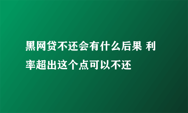黑网贷不还会有什么后果 利率超出这个点可以不还