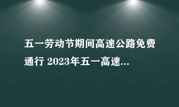 五一劳动节期间高速公路免费通行 2023年五一高速免费具体时间表