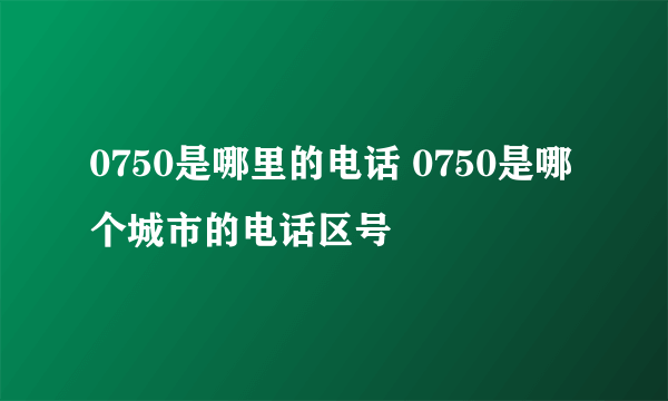 0750是哪里的电话 0750是哪个城市的电话区号