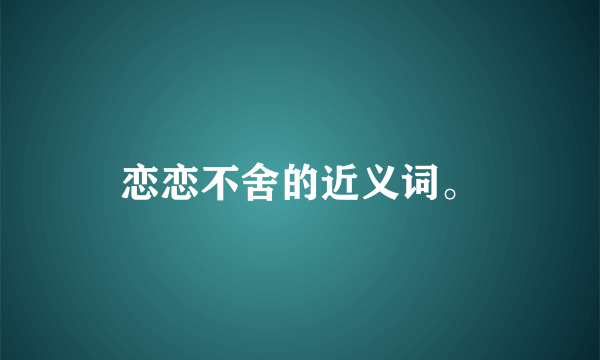 恋恋不舍的近义词。