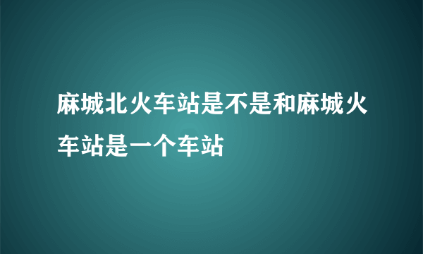 麻城北火车站是不是和麻城火车站是一个车站