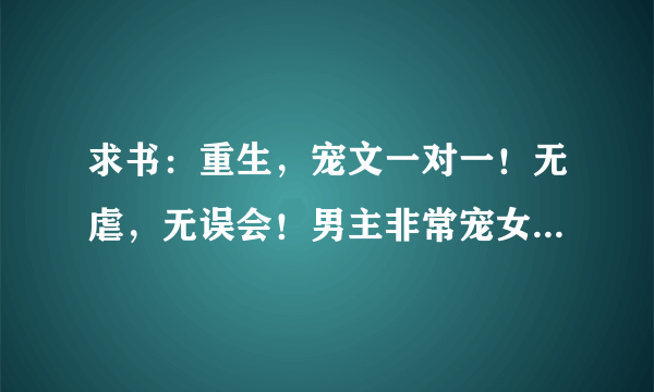 求书：重生，宠文一对一！无虐，无误会！男主非常宠女主，两人都非常深情，都只爱对方一个，注意