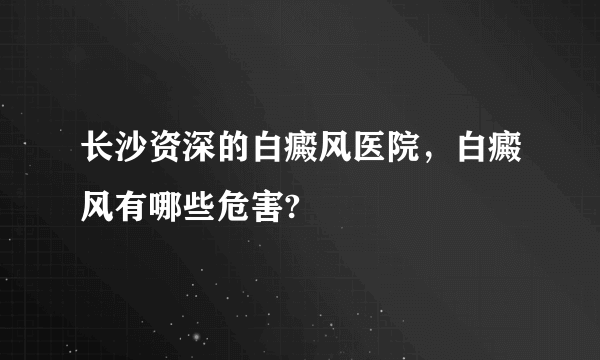 长沙资深的白癜风医院，白癜风有哪些危害?