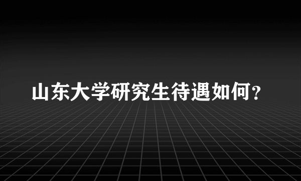 山东大学研究生待遇如何？