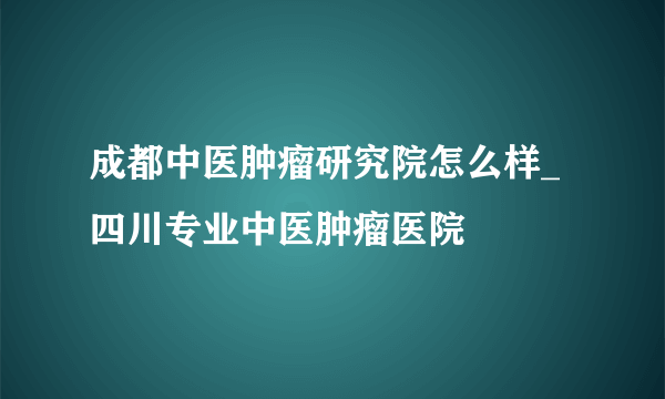 成都中医肿瘤研究院怎么样_四川专业中医肿瘤医院
