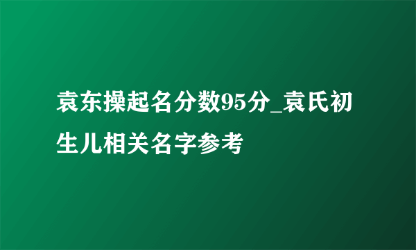 袁东操起名分数95分_袁氏初生儿相关名字参考