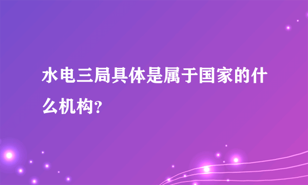水电三局具体是属于国家的什么机构？