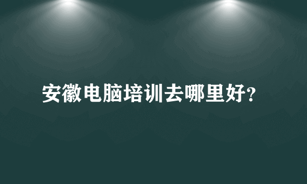 安徽电脑培训去哪里好？