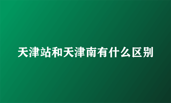 天津站和天津南有什么区别