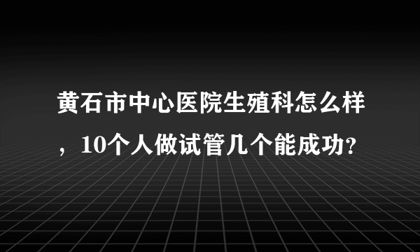 黄石市中心医院生殖科怎么样，10个人做试管几个能成功？