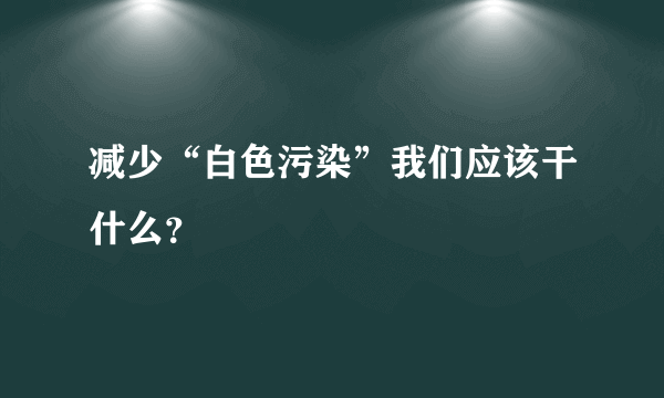 减少“白色污染”我们应该干什么？