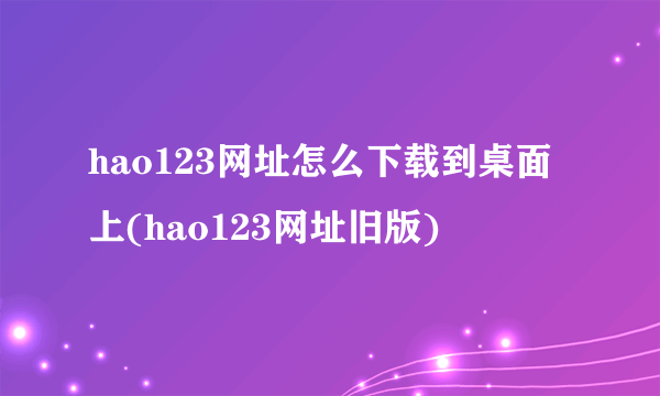 hao123网址怎么下载到桌面上(hao123网址旧版)