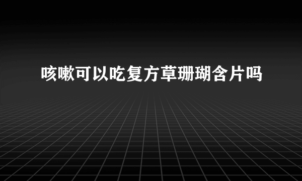 咳嗽可以吃复方草珊瑚含片吗