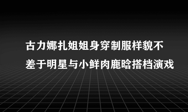 古力娜扎姐姐身穿制服样貌不差于明星与小鲜肉鹿晗搭档演戏
