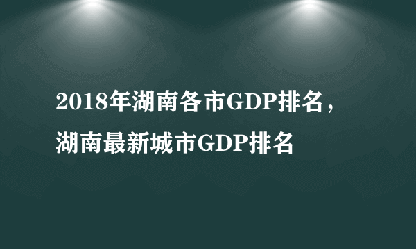 2018年湖南各市GDP排名，湖南最新城市GDP排名