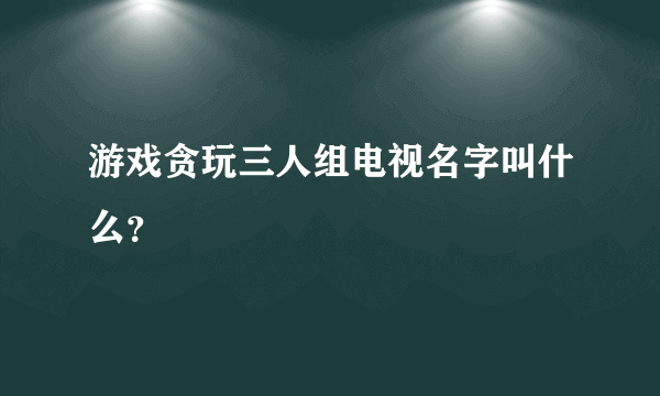 游戏贪玩三人组电视名字叫什么？