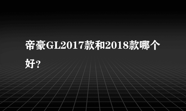 帝豪GL2017款和2018款哪个好？