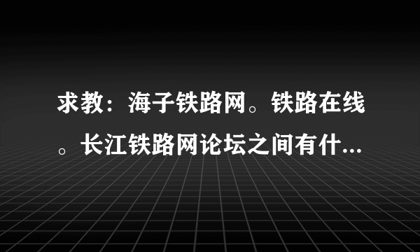 求教：海子铁路网。铁路在线。长江铁路网论坛之间有什么区别和联系吗？？现在哪个人气高？