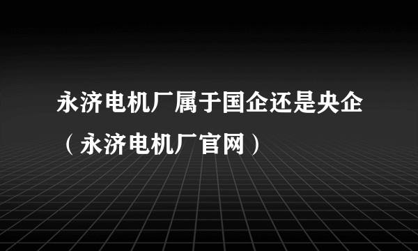 永济电机厂属于国企还是央企（永济电机厂官网）